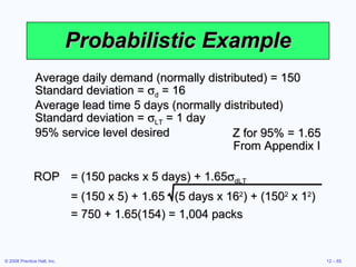 Probabilistic Example Average daily demand (normally distributed) = 150 Standard deviation =   d  = 16 Average lead time 5 days (normally distributed) Standard deviation =   LT  = 1 day 95% service level desired Z for 95% = 1.65 From Appendix I ROP = (150 packs x 5 days) + 1.65  dLT = (150 x 5) + 1.65  (5 days x 16 2 ) + (150 2  x 1 2 ) = 750 + 1.65(154) = 1,004 packs 
