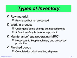Types of Inventory Raw material Purchased but not processed Work-in-process Undergone some change but not completed A function of cycle time for a product Maintenance/repair/operating (MRO) Necessary to keep machinery and processes productive Finished goods Completed product awaiting shipment 