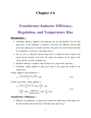 1
Chapter # 6
Transformer-Inductor Efficiency,
Regulation, and Temperature Rise
Introduction: -
 Transformer efficiency, regulation, and temperature rise are all interrelated. Not all of the
input power to the transformer is delivered to the load. The difference between input
power and output power is converted into heat. This power loss can be broken down into
two components: core loss , and copper loss .
 The core loss is a fixed loss, and the copper loss is a variable loss that is related to the
current (power) demand of the load. The copper loss increases by the square of the
current and also is termed a quadratic loss.
 Maximum efficiency is achieved when the fixed loss is equal to the copper loss.
 Transformer voltage regulation at unity power factor is the copper loss divided by the
output power.
Voltage regulation of the transformer is
100
sincos 20222022



sV
XIRI 
 (6.1)
At unity power factor, voltage regulation is
100100100
100100
01
0
02
2
022022022




P
P
powerOutput
losscopper
IV
RI
V
RI
V
XIRI
cu
ss
s
ss

(6.2)
Transformer Efficiency: -
 Efficiency of a transformer is a good way to measure the effectiveness of the design. It is
the ratio of output active power to the input active power .
 