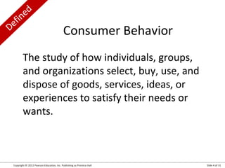 Defined
Copyright © 2012 Pearson Education, Inc. Publishing as Prentice Hall Slide 4 of 31
The study of how individuals, groups,
and organizations select, buy, use, and
dispose of goods, services, ideas, or
experiences to satisfy their needs or
wants.
Consumer Behavior
 