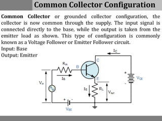 Common Collector Configuration
Common Collector or grounded collector configuration, the
collector is now common through the supply. The input signal is
connected directly to the base, while the output is taken from the
emitter load as shown. This type of configuration is commonly
known as a Voltage Follower or Emitter Follower circuit.
Input: Base
Output: Emitter
 