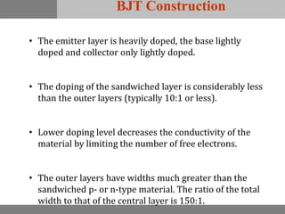 BJT Construction
• The emitter layer is heavily doped, the base lightly
doped and collector only lightly doped.
• The doping of the sandwiched layer is considerably less
than the outer layers (typically 10:1 or less).
• Lower doping level decreases the conductivity of the
material by limiting the number of free electrons.
• The outer layers have widths much greater than the
sandwiched p- or n-type material. The ratio of the total
width to that of the central layer is 150:1.
 