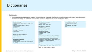 Dictionaries
• Dictionaries
• Dictionary is a mapping data type or a kind of hash table that maps keys to values. Keys in a dictionary can be of any data type, though
numbers and strings are commonly used for keys. Values in a dictionary can be any data type or object.
#Create a dictionary
>>>student={’name’:’Mary’,’id’:’8776’,’major’:’CS’}
>>>student
{’major’: ’CS’, ’name’: ’Mary’, ’id’: ’8776’}
>>>type(student)
<type ’dict’>
#Get length of a dictionary
>>>len(student)
3
#Get the value of a key in dictionary
>>>student[’name’]
’Mary’
#Get all items in a dictionary
>>>student.items()
[(’gender’, ’female’), (’major’, ’CS’), (’name’, ’Mary’),
(’id’, ’8776’)]
#Get all keys in a dictionary
>>>student.keys()
[’gender’, ’major’, ’name’, ’id’]
#Get all values in a dictionary
>>>student.values()
[’female’, ’CS’, ’Mary’, ’8776’]
#Add new key-value pair
>>>student[’gender’]=’female’
>>>student
{’gende
r’: ’female’, ’major’: ’CS’, ’name’: ’Mary’, ’id’: ’8776’}
#A value in a dictionary can be another dictionary
>>>student1={’name’:’David’,’id’:’9876’,’major’:’ECE’}
>>>students={’1’: student,’2’:student1}
>>>students
{’1’:
{’gende
r’: ’female’, ’major’: ’CS’, ’name’: ’Mary’, ’id’: ’8776’}, ’2’:
{’
major’: ’ECE’, ’name’: ’David’, ’id’: ’9876’}}
#Check if dictionary has a key
>>>student.has_key(’name’)
True
>>>student.has_key(’grade’)
False
Bahga & Madisetti, © 2015Book website: http://www.internet-of-things-book.com
 