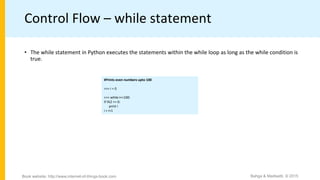 Control Flow – while statement
• The while statement in Python executes the statements within the while loop as long as the while condition is
true.
#Prints even numbers upto 100
>>> i = 0
>>> while i<=100:
if i%2 == 0:
print i
i = i+1
Bahga & Madisetti, © 2015Book website: http://www.internet-of-things-book.com
 