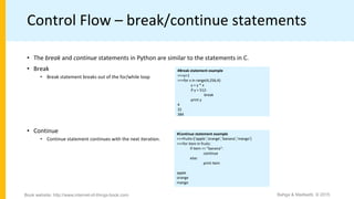 Control Flow – break/continue statements
• The break and continue statements in Python are similar to the statements in C.
• Break
• Break statement breaks out of the for/while loop
• Continue
• Continue statement continues with the next iteration.
#Continue statement example
>>>fruits=[’apple’,’orange’,’banana’,’mango’]
>>>for item in fruits:
if item == "banana":
continue
else:
print item
apple
orange
mango
#Break statement example
>>>y=1
>>>for x in range(4,256,4):
y = y * x
if y > 512:
break
print y
4
32
384
Bahga & Madisetti, © 2015Book website: http://www.internet-of-things-book.com
 