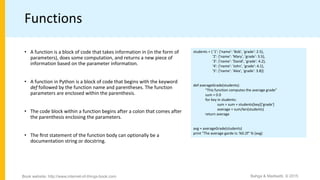 Functions
• A function is a block of code that takes information in (in the form of
parameters), does some computation, and returns a new piece of
information based on the parameter information.
• A function in Python is a block of code that begins with the keyword
def followed by the function name and parentheses. The function
parameters are enclosed within the parenthesis.
• The code block within a function begins after a colon that comes after
the parenthesis enclosing the parameters.
• The ﬁrst statement of the function body can optionally be a
documentation string or docstring.
students = { '1': {'name': 'Bob', 'grade': 2.5},
'2': {'name': 'Mary', 'grade': 3.5},
'3': {'name': 'David', 'grade': 4.2},
'4': {'name': 'John', 'grade': 4.1},
'5': {'name': 'Alex', 'grade': 3.8}}
def averageGrade(students):
“This function computes the average grade”
sum = 0.0
for key in students:
sum = sum + students[key]['grade']
average = sum/len(students)
return average
avg = averageGrade(students)
print "The average garde is: %0.2f" % (avg)
Bahga & Madisetti, © 2015Book website: http://www.internet-of-things-book.com
 