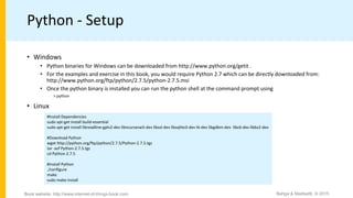 Python - Setup
• Windows
• Python binaries for Windows can be downloaded from http://www.python.org/getit .
• For the examples and exercise in this book, you would require Python 2.7 which can be directly downloaded from:
http://www.python.org/ftp/python/2.7.5/python-2.7.5.msi
• Once the python binary is installed you can run the python shell at the command prompt using
> python
• Linux
#Install Dependencies
sudo apt-get install build-essential
sudo apt-get install libreadline-gplv2-dev libncursesw5-dev libssl-dev libsqlite3-dev tk-dev libgdbm-dev libc6-dev libbz2-dev
#Download Python
wget http://python.org/ftp/python/2.7.5/Python-2.7.5.tgz
tar -xvf Python-2.7.5.tgz
cd Python-2.7.5
#Install Python
./configure
make
sudo make install
Bahga & Madisetti, © 2015Book website: http://www.internet-of-things-book.com
 