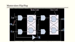 Master-slave Flip-Flop
The Master-Slave Flip-Flop is basically two gated SR flip-
flops connected together in a series configuration with
the slave having an inverted clock pulse.
The outputs from Q and Q from the “Slave” flip-flop are
fed back to the inputs of the “Master” with the outputs of
the “Master” flip flop being connected to the two inputs of
the “Slave” flip flop.
This feedback configuration from the slave’s output to the
master’s input gives the characteristic toggle of the JK flip
flop
When the clock is “LOW”, the outputs from the “master”
flip flop are latched and any additional changes to its
inputs are ignored. The gated “slave” flip flop now
 