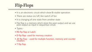 Flip-Flops
 It is an electronic circuit which show Bi-stable operation
 There are status-on/off, like-switch of fan
 It is changing of one state from another state
 Flip flop is a memory which store the post output and we use
post output as input in sequential circuit.
 Types:-
 RS flip flop or Latch
 D flip flop- used for memory creation
 JK flip flop – used for multiple function, memory and counter
creation.
 T flip flop
 