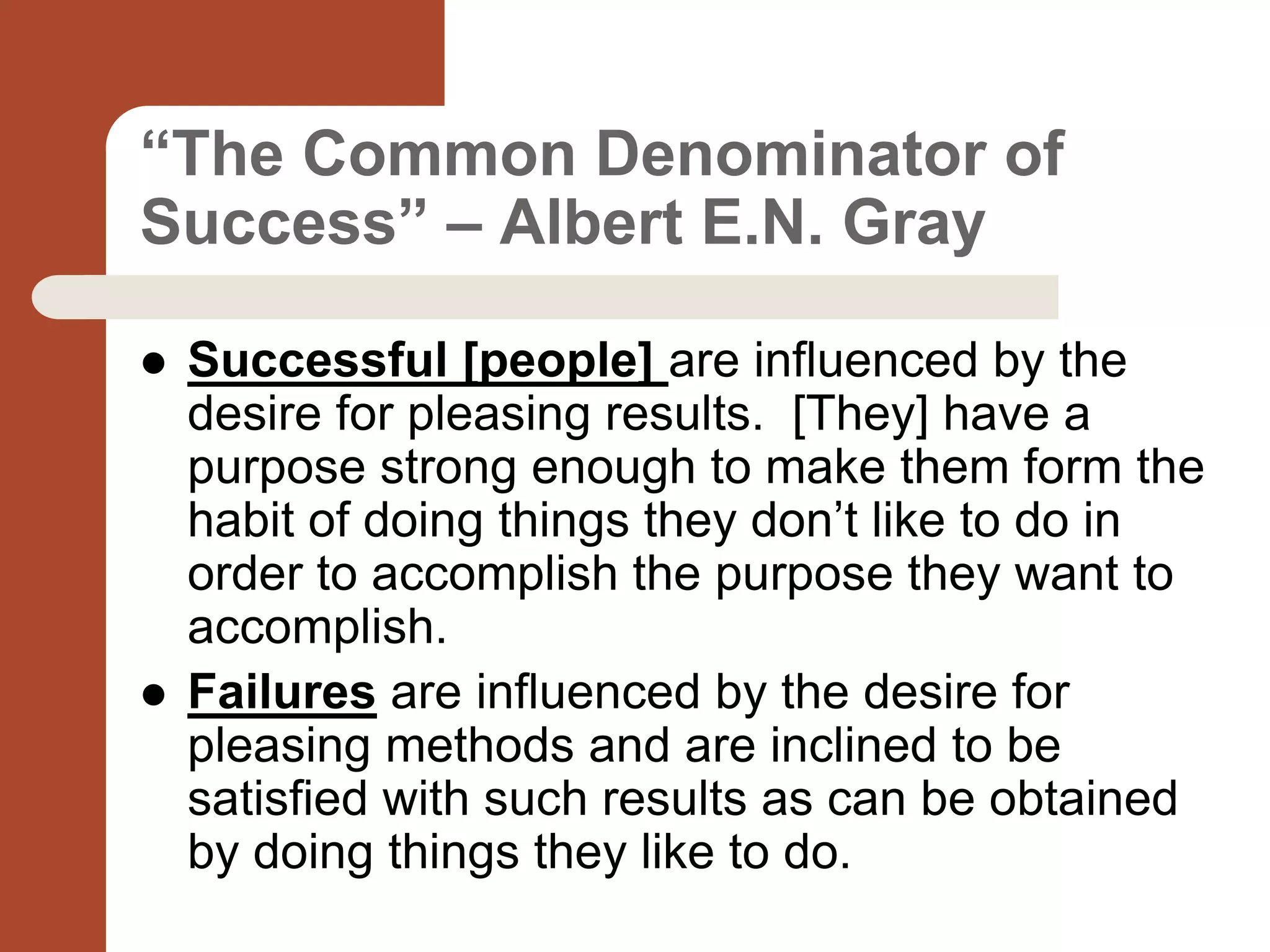 “The Common Denominator of
Success” – Albert E.N. Gray
 Successful [people] are influenced by the
desire for pleasing results. [They] have a
purpose strong enough to make them form the
habit of doing things they don’t like to do in
order to accomplish the purpose they want to
accomplish.
 Failures are influenced by the desire for
pleasing methods and are inclined to be
satisfied with such results as can be obtained
by doing things they like to do.
 