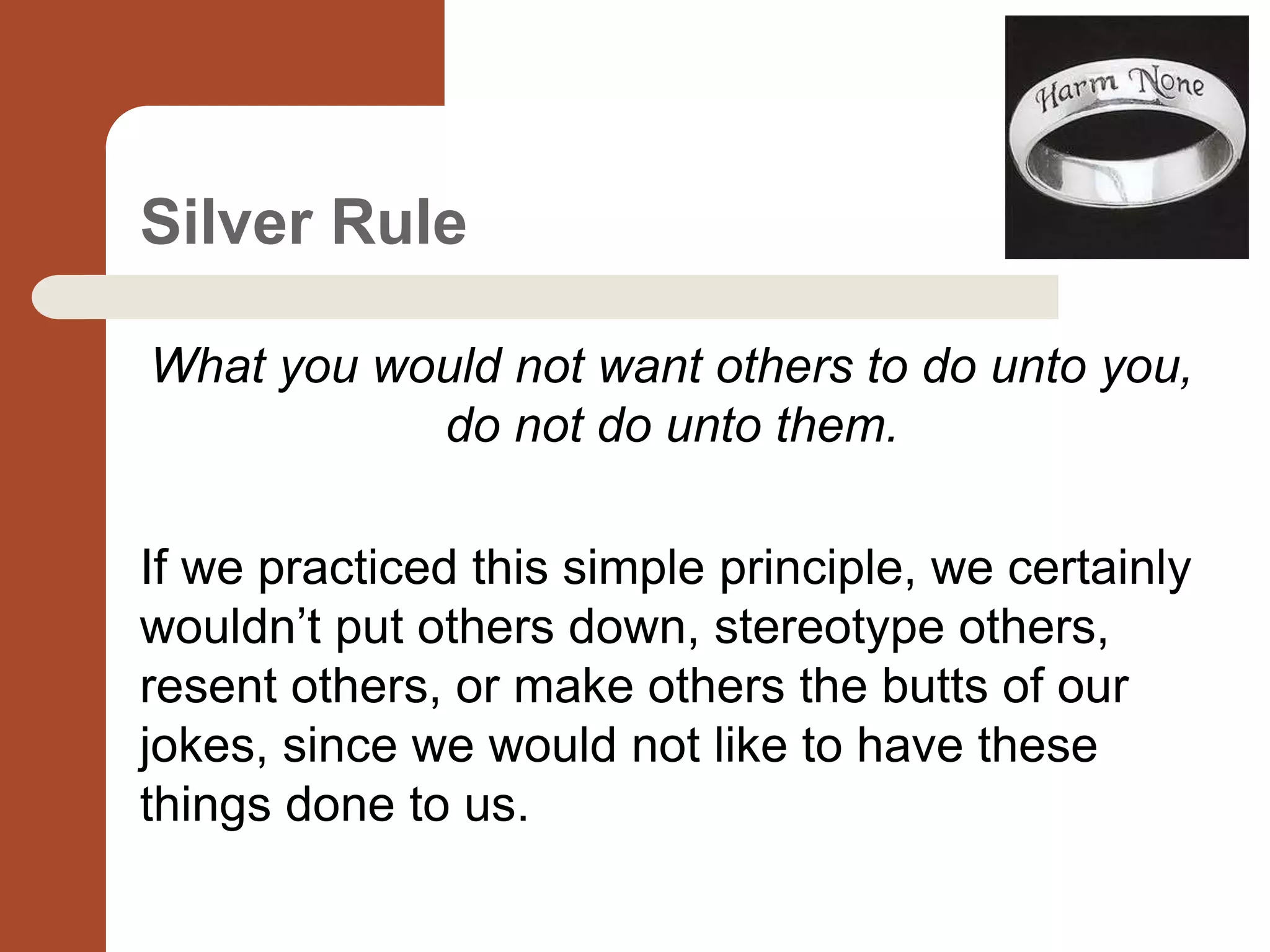 Silver Rule
What you would not want others to do unto you,
do not do unto them.
If we practiced this simple principle, we certainly
wouldn’t put others down, stereotype others,
resent others, or make others the butts of our
jokes, since we would not like to have these
things done to us.
 