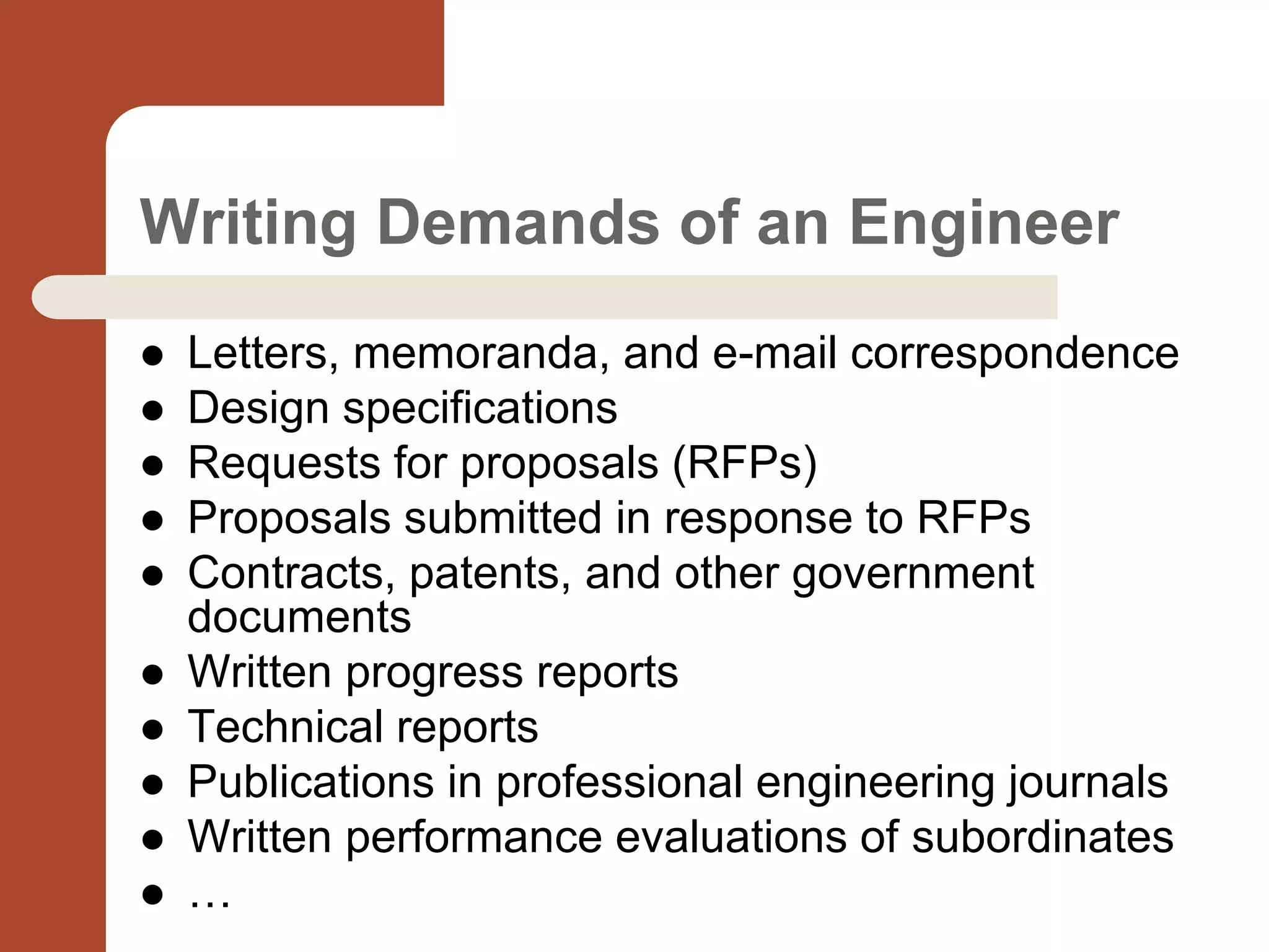 Writing Demands of an Engineer
 Letters, memoranda, and e-mail correspondence
 Design specifications
 Requests for proposals (RFPs)
 Proposals submitted in response to RFPs
 Contracts, patents, and other government
documents
 Written progress reports
 Technical reports
 Publications in professional engineering journals
 Written performance evaluations of subordinates
 …
 