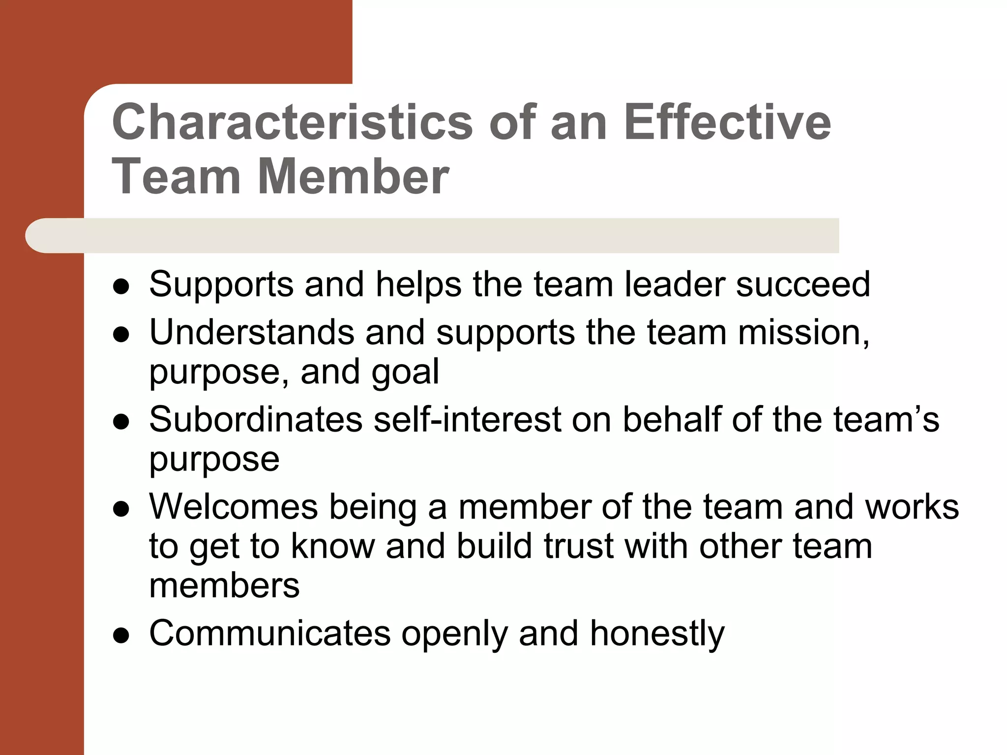 Characteristics of an Effective
Team Member
 Supports and helps the team leader succeed
 Understands and supports the team mission,
purpose, and goal
 Subordinates self-interest on behalf of the team’s
purpose
 Welcomes being a member of the team and works
to get to know and build trust with other team
members
 Communicates openly and honestly
 