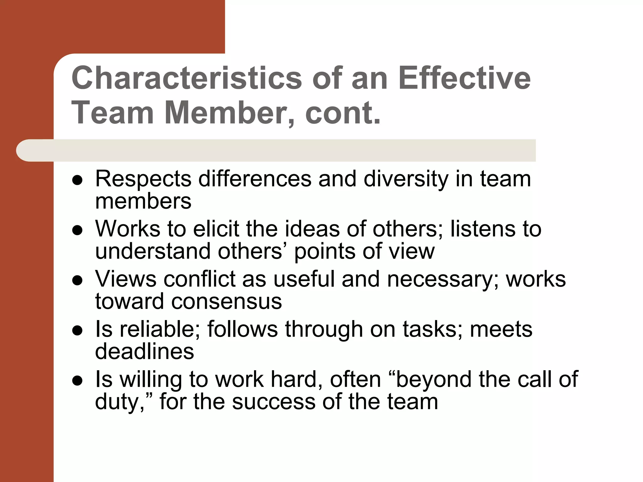 Characteristics of an Effective
Team Member, cont.
 Respects differences and diversity in team
members
 Works to elicit the ideas of others; listens to
understand others’ points of view
 Views conflict as useful and necessary; works
toward consensus
 Is reliable; follows through on tasks; meets
deadlines
 Is willing to work hard, often “beyond the call of
duty,” for the success of the team
 