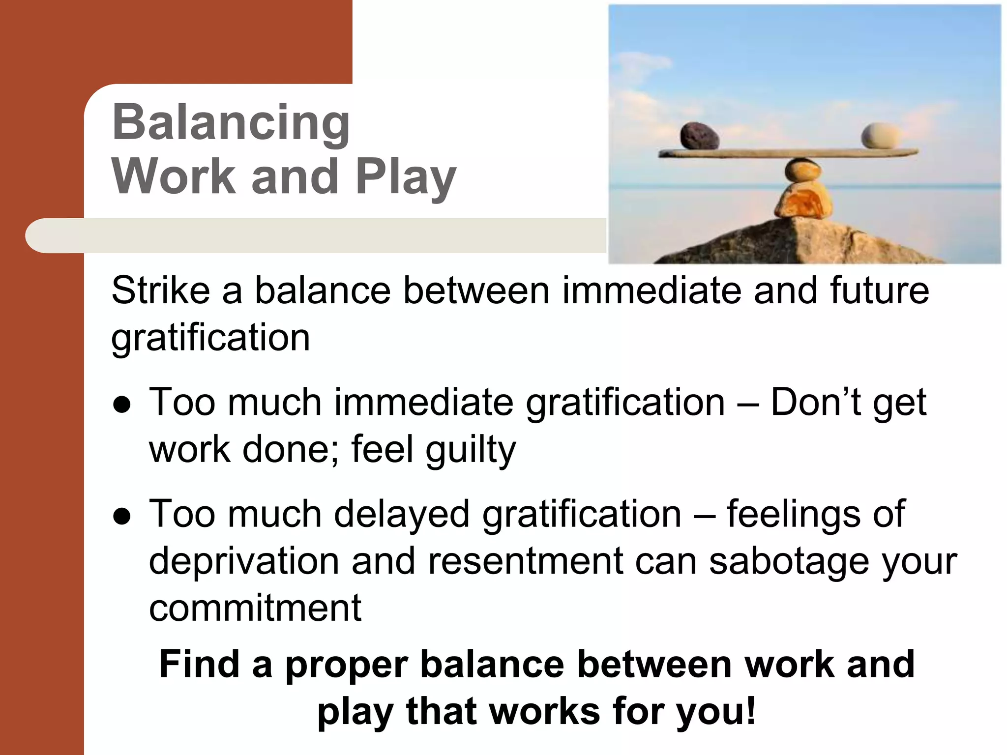 Balancing
Work and Play
Strike a balance between immediate and future
gratification
 Too much immediate gratification – Don’t get
work done; feel guilty
 Too much delayed gratification – feelings of
deprivation and resentment can sabotage your
commitment
Find a proper balance between work and
play that works for you!
 