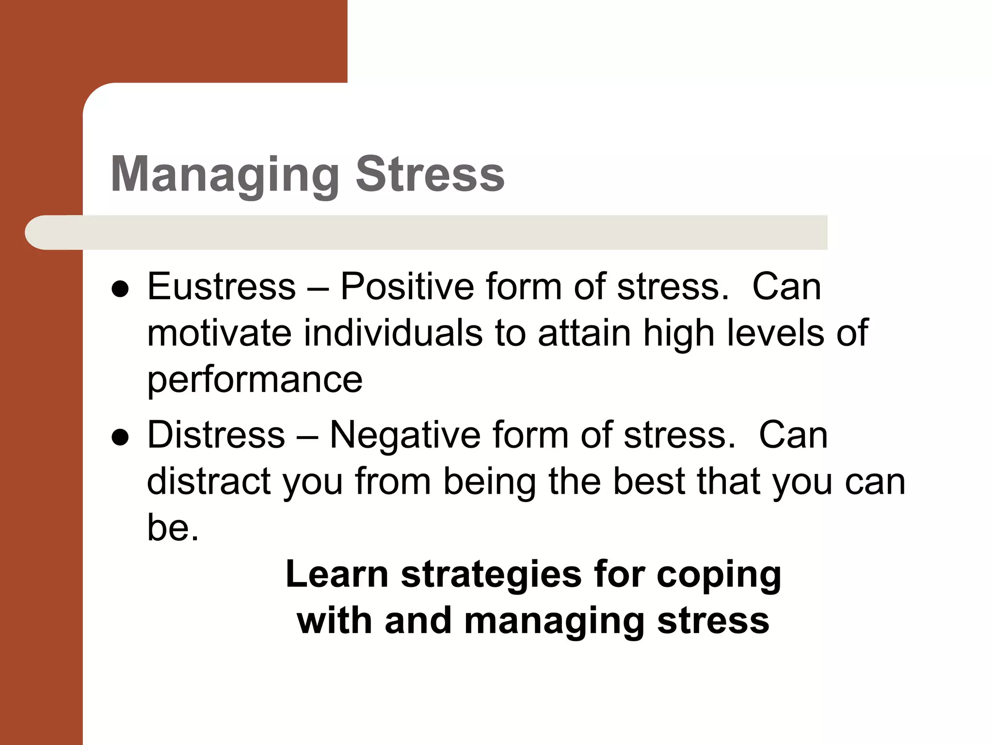 Managing Stress
 Eustress – Positive form of stress. Can
motivate individuals to attain high levels of
performance
 Distress – Negative form of stress. Can
distract you from being the best that you can
be.
Learn strategies for coping
with and managing stress
 