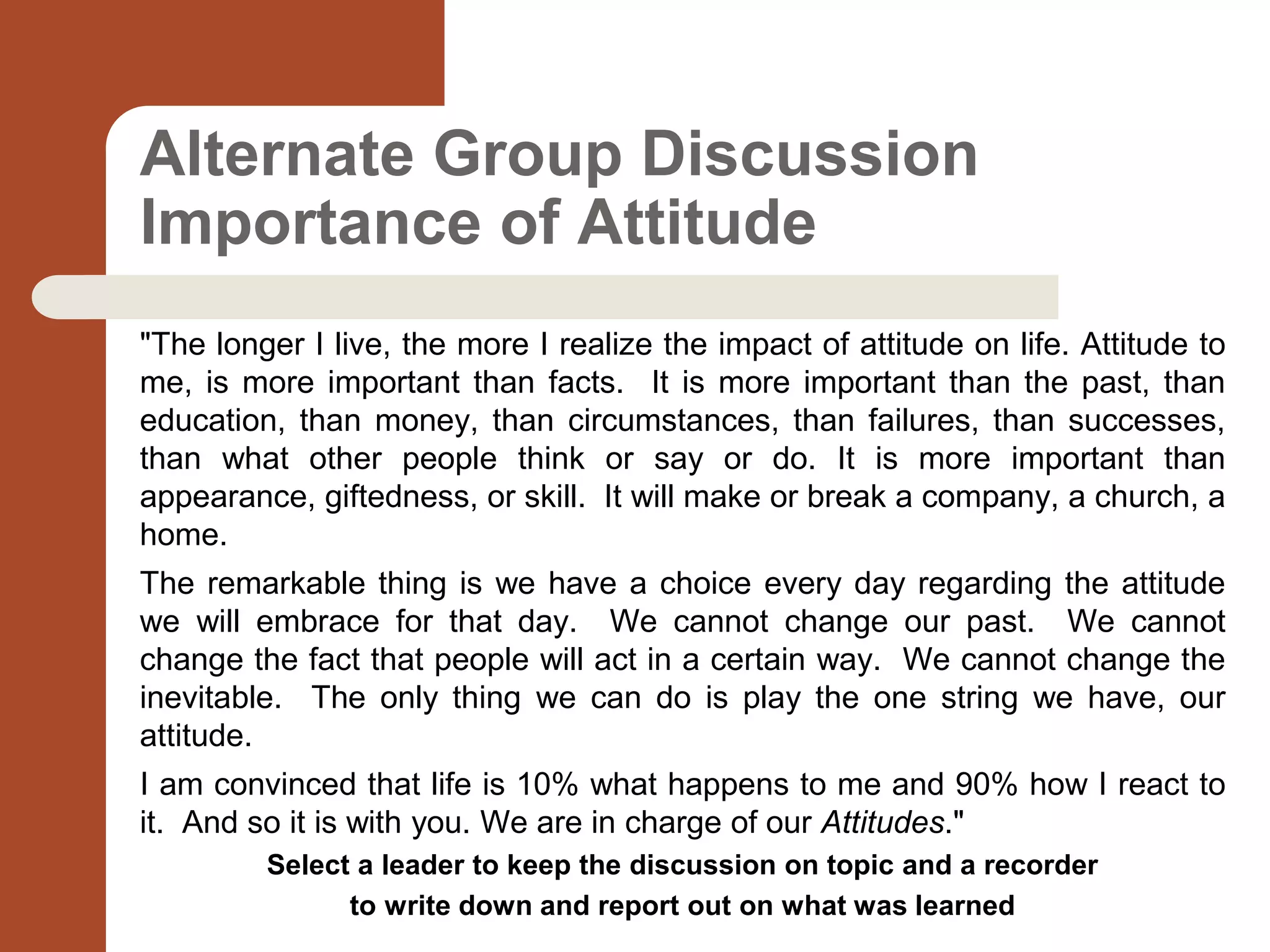 Alternate Group Discussion
Importance of Attitude
"The longer I live, the more I realize the impact of attitude on life. Attitude to
me, is more important than facts. It is more important than the past, than
education, than money, than circumstances, than failures, than successes,
than what other people think or say or do. It is more important than
appearance, giftedness, or skill. It will make or break a company, a church, a
home.
The remarkable thing is we have a choice every day regarding the attitude
we will embrace for that day. We cannot change our past. We cannot
change the fact that people will act in a certain way. We cannot change the
inevitable. The only thing we can do is play the one string we have, our
attitude.
I am convinced that life is 10% what happens to me and 90% how I react to
it. And so it is with you. We are in charge of our Attitudes."
Select a leader to keep the discussion on topic and a recorder
to write down and report out on what was learned
 