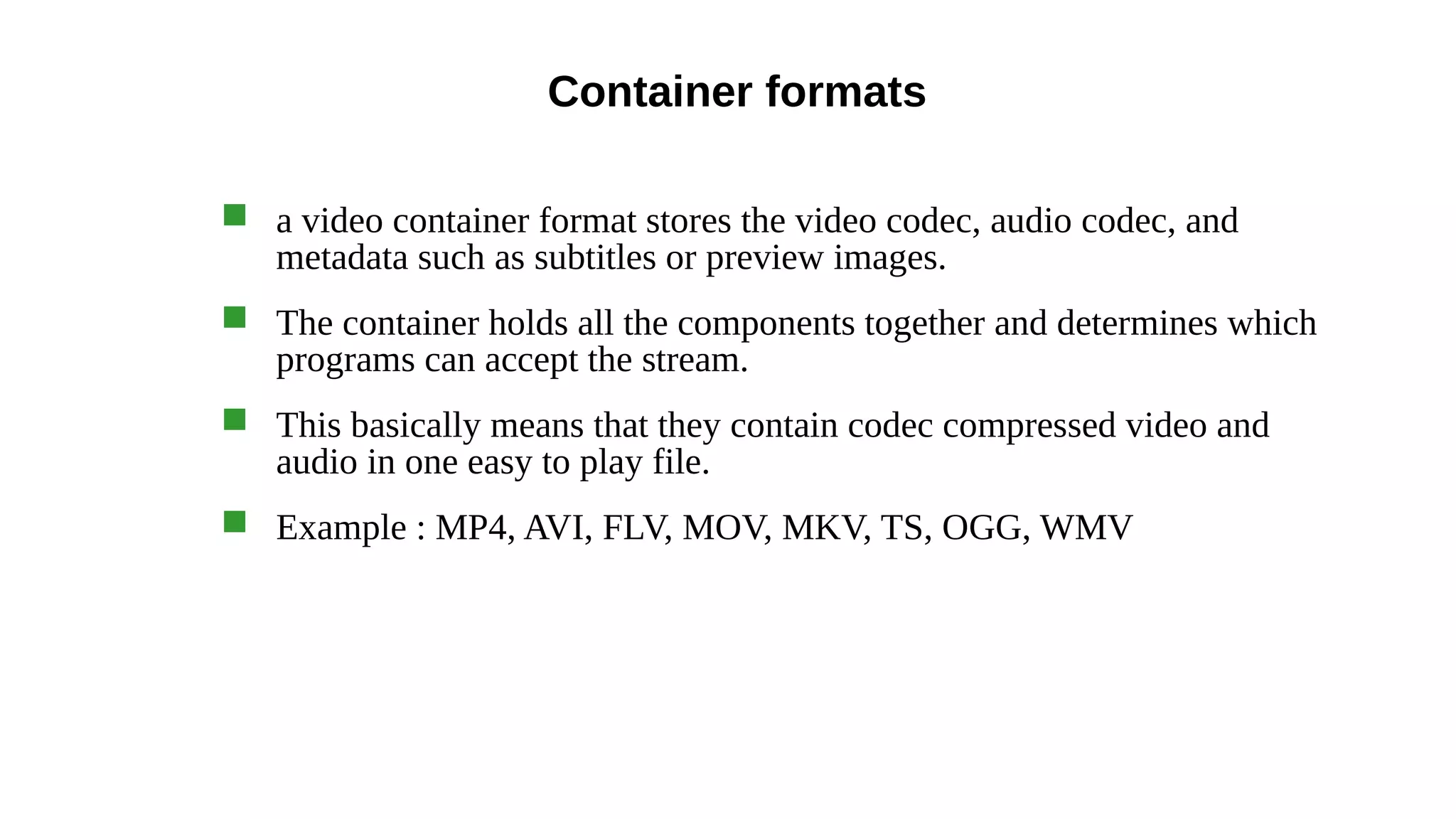 Container formats
 a video container format stores the video codec, audio codec, and
metadata such as subtitles or preview images.
 The container holds all the components together and determines which
programs can accept the stream.
 This basically means that they contain codec compressed video and
audio in one easy to play file.
 Example : MP4, AVI, FLV, MOV, MKV, TS, OGG, WMV
 