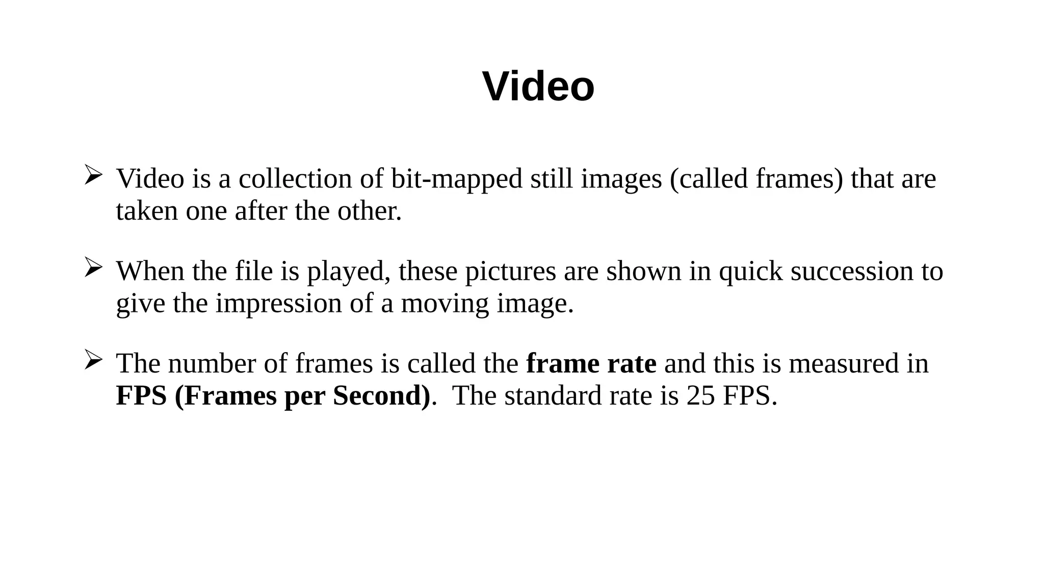 ➢ Video is a collection of bit-mapped still images (called frames) that are
taken one after the other.
➢ When the file is played, these pictures are shown in quick succession to
give the impression of a moving image.
➢ The number of frames is called the frame rate and this is measured in
FPS (Frames per Second). The standard rate is 25 FPS.
Video
 