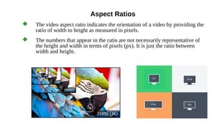 Aspect Ratios
 The video aspect ratio indicates the orientation of a video by providing the
ratio of width to height as measured in pixels.
 The numbers that appear in the ratio are not necessarily representative of
the height and width in terms of pixels (px). It is just the ratio between
width and height.
 