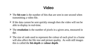 ➢ The bit-rate is the number of bits that are sent in one second when
transmitting a video file.
➢ If the data cannot be sent quickly enough then the video will not be
able to display in real-time.
➢ The resolution is the number of pixels in a given area, measured in
dpi.
➢ The size of code used to represent the colour of each pixel in a frame
will also affect the file size and picture quality. As with still images
this is called the bit-depth or colour depth.
Video
 