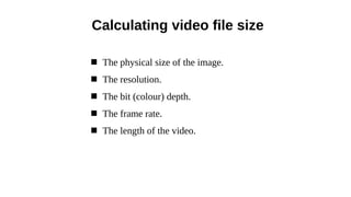  The physical size of the image.
 The resolution.
 The bit (colour) depth.
 The frame rate.
 The length of the video.
Calculating video file size
 