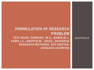 CHAPTER-6
FORMULATION OF RESEARCH
PROBLEM
TEXT BOOK: ZIKMUND, W.G., BABIN,B.J.,
CARR,J.C., GRIFFIN,M., (2021) ,BUSINESS
RESEARCH METHODS, 9TH EDITION,
CENGAGE LEARNING
 