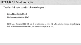 IEEE 802.11 Data Link Layer
The data link layer consists of two sublayers :
• Logical Link Control (LLC)
• Media Access Control (MAC).
802.11 uses the same 802.2 LLC and 48-bit addressing as other 802 LANs, allowing for very simple bridging
from wireless to IEEE wired networks, but the MAC is unique to WLANs.
 