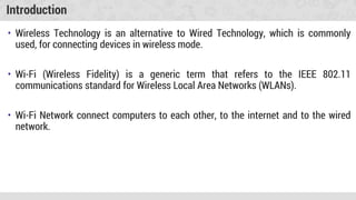 Introduction
• Wireless Technology is an alternative to Wired Technology, which is commonly
used, for connecting devices in wireless mode.
• Wi-Fi (Wireless Fidelity) is a generic term that refers to the IEEE 802.11
communications standard for Wireless Local Area Networks (WLANs).
• Wi-Fi Network connect computers to each other, to the internet and to the wired
network.
 