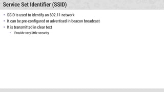 Service Set Identifier (SSID)
• SSID is used to identify an 802.11 network
• It can be pre-configured or advertised in beacon broadcast
• It is transmitted in clear text
• Provide very little security
 