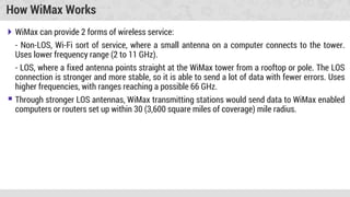 How WiMax Works
 WiMax can provide 2 forms of wireless service:
- Non-LOS, Wi-Fi sort of service, where a small antenna on a computer connects to the tower.
Uses lower frequency range (2 to 11 GHz).
- LOS, where a fixed antenna points straight at the WiMax tower from a rooftop or pole. The LOS
connection is stronger and more stable, so it is able to send a lot of data with fewer errors. Uses
higher frequencies, with ranges reaching a possible 66 GHz.
 Through stronger LOS antennas, WiMax transmitting stations would send data to WiMax enabled
computers or routers set up within 30 (3,600 square miles of coverage) mile radius.
 