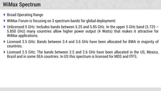 WiMax Spectrum
 Broad Operating Range
 WiMax Forum is focusing on 3 spectrum bands for global deployment:
 Unlicensed 5 GHz: Includes bands between 5.25 and 5.85 GHz. In the upper 5 GHz band (5.725 –
5.850 GHz) many countries allow higher power output (4 Watts) that makes it attractive for
WiMax applications.
 Licensed 3.5 GHz: Bands between 3.4 and 3.6 GHz have been allocated for BWA in majority of
countries.
 Licensed 2.5 GHz: The bands between 2.5 and 2.6 GHz have been allocated in the US, Mexico,
Brazil and in some SEA countries. In US this spectrum is licensed for MDS and ITFS.
 