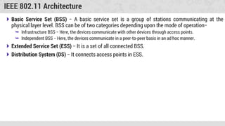 IEEE 802.11 Architecture
 Basic Service Set (BSS) − A basic service set is a group of stations communicating at the
physical layer level. BSS can be of two categories depending upon the mode of operation−
 Infrastructure BSS − Here, the devices communicate with other devices through access points.
 Independent BSS − Here, the devices communicate in a peer-to-peer basis in an ad hoc manner.
 Extended Service Set (ESS) − It is a set of all connected BSS.
 Distribution System (DS) − It connects access points in ESS.
 