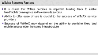 WiMax Success Factors
 It is crucial that WiMax becomes an important building block to enable
fixed/mobile convergence and to ensure its success.
 Ability to offer ease of use is crucial to the success of WiMAX service
providers
 Success of WiMAX may depend on the ability to combine fixed and
mobile access over the same infrastructure
 