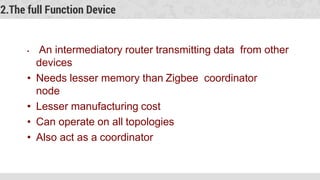 2.The full Function Device
• An intermediatory router transmitting data from other
devices
• Needs lesser memory than Zigbee coordinator
node
• Lesser manufacturing cost
• Can operate on all topologies
• Also act as a coordinator
 