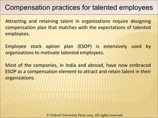 © Oxford University Press 2015. All rights reserved.
Compensation practices for talented employees
Attracting and retaining talent in organizations require designing
compensation plan that matches with the expectations of talented
employees.
Employee stock option plan (ESOP) is extensively used by
organizations to motivate talented employees.
Most of the companies, in India and abroad, have now embraced
ESOP as a compensation element to attract and retain talent in their
organizations.
 
