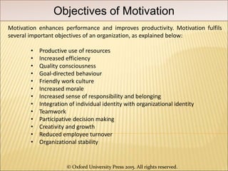 © Oxford University Press 2015. All rights reserved.
Objectives of Motivation
Motivation enhances performance and improves productivity. Motivation fulfils
several important objectives of an organization, as explained below:
• Productive use of resources
• Increased efficiency
• Quality consciousness
• Goal-directed behaviour
• Friendly work culture
• Increased morale
• Increased sense of responsibility and belonging
• Integration of individual identity with organizational identity
• Teamwork
• Participative decision making
• Creativity and growth
• Reduced employee turnover
• Organizational stability
 