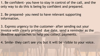 1. Be confident- you have to stay in control of the call, and the
only way to do this is being by confident and prepared.
2. Be prepared- you need to have relevant supporting
information.
3. Express urgency to the customer- after sending out your
invoice with clearly printed due date, send a reminder as the
deadline approaches to help you collect payments.
4. Smile- they can't see you but it will be visible to your voice.
 