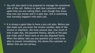  You will also need to be prepared to manage the emotional
side of the call. Debtors or past due customers will get
upset that you are calling them, even though they know
they owe you money and it is past due, this is something
that normally happens with each call.
 It is always a good idea to have a pre-call plan. Before you
dial make sure you know the invoice number, date of the
invoice or shipment, the total amount due, how much of
that is past due, the payment history, details of the past
due order and if there were or are any disputed items.
When the debtor asks you any question you want to be
able to answer immediately, this shows the customer or
debtor that you are serious.
 