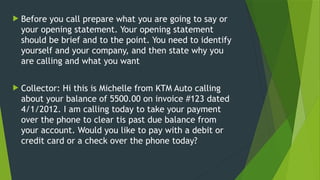  Before you call prepare what you are going to say or
your opening statement. Your opening statement
should be brief and to the point. You need to identify
yourself and your company, and then state why you
are calling and what you want
 Collector: Hi this is Michelle from KTM Auto calling
about your balance of 5500.00 on invoice #123 dated
4/1/2012. I am calling today to take your payment
over the phone to clear tis past due balance from
your account. Would you like to pay with a debit or
credit card or a check over the phone today?
 