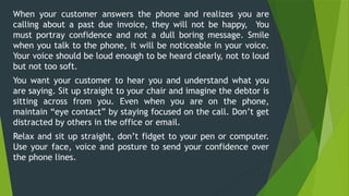 When your customer answers the phone and realizes you are
calling about a past due invoice, they will not be happy, You
must portray confidence and not a dull boring message. Smile
when you talk to the phone, it will be noticeable in your voice.
Your voice should be loud enough to be heard clearly, not to loud
but not too soft.
You want your customer to hear you and understand what you
are saying. Sit up straight to your chair and imagine the debtor is
sitting across from you. Even when you are on the phone,
maintain “eye contact” by staying focused on the call. Don’t get
distracted by others in the office or email.
Relax and sit up straight, don’t fidget to your pen or computer.
Use your face, voice and posture to send your confidence over
the phone lines.
 