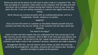 Before you pick up the phone you will want to take a look at a customer’s file. Any
time you speak to a customer, make notes on the computer with the date and time
and never call a customer without having their history in front of you. Once you
place the call, If you are calling a business or a person who legally owes you the
money.
Never discuss any overdue accounts with an unathourized person, such as a
receptionist, friends, relative or co-worker.
“MARITES”
Once you have the owner or customer on the phone identify yourself and your
business and state why you are calling. If the customer tell you they cannot pay
anything
“we need to be angry?”
Listen to them and then explain that you understand that they cannot pay in full
right now but you do need a payment. Start at 80% of the total past due balance and
go down from here. At the end of the call, repeat the payment schedule to the
customer and make a note in the customer’s account, whenever you make a payment
Arrangement like this, you will need to send a follow up letter the same day
confirming the arrangement, due dates, amounts and new balance due. Include a
payment envelope to speed up the payment.
 