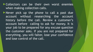  Collectors can be their own worst enemies
when making collection calls.
 Never pick up the phone to call a past due
account without researching the account
history before the call. Review a customer’s
account before calling to ask for money. It is
your job to be prepared for any excuse question
the customer asks. If you are not prepared for
everything, you will falter, lose your confidence
and lose control of the call.
 