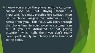  I know you are on the phone and the customer
cannot see you but staying focused is
important. You must practice eye contact when
on the phone. Imagine the customer is sitting
across from you. This focus will carry through
the phone lines in your voice. A customer can
tell if you are distracted or not paying
attention, which tells them you don’t really
care. Speak simply and clearly and be brief and
to the point.
 