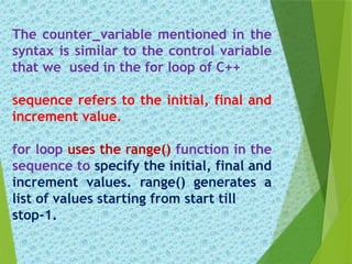 The counter_variable mentioned in the
syntax is similar to the control variable
that we used in the for loop of C++
sequence refers to the initial, final and
increment value.
for loop uses the range() function in the
sequence to specify the initial, final and
increment values. range() generates a
list of values starting from start till
stop-1.
 