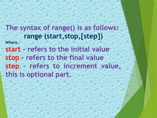 The syntax of range() is as follows:
range (start,stop,[step])
Where,
start – refers to the initial value
stop – refers to the final value
step – refers to increment value,
this is optional part.
 