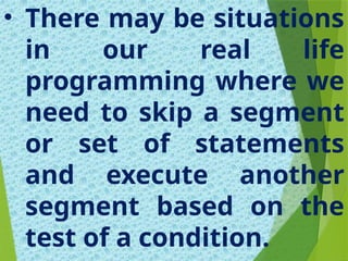 • There may be situations
in our real life
programming where we
need to skip a segment
or set of statements
and execute another
segment based on the
test of a condition.
 