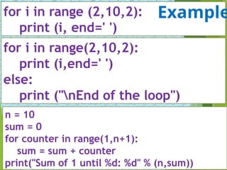 for i in range (2,10,2):
print (i, end=' ')
for i in range(2,10,2):
print (i,end=' ')
else:
print ("nEnd of the loop")
n = 10
sum = 0
for counter in range(1,n+1):
sum = sum + counter
print("Sum of 1 until %d: %d" % (n,sum))
Example
 