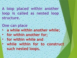 A loop placed within another
loop is called as nested loop
structure.
One can place
• a while within another while;
• for within another for;
• for within while and
• while within for to construct
such nested loops.
 