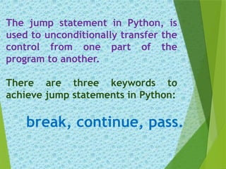 The jump statement in Python, is
used to unconditionally transfer the
control from one part of the
program to another.
There are three keywords to
achieve jump statements in Python:
break, continue, pass.
 